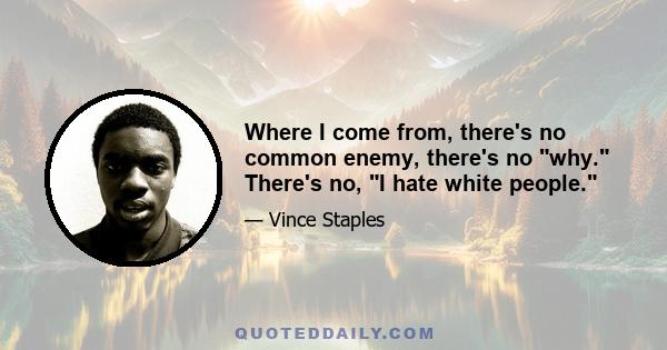 Where I come from, there's no common enemy, there's no why. There's no, I hate white people.