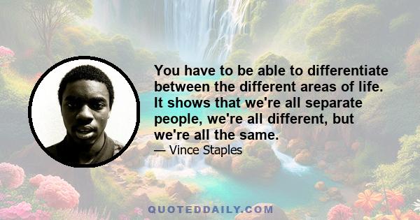 You have to be able to differentiate between the different areas of life. It shows that we're all separate people, we're all different, but we're all the same.