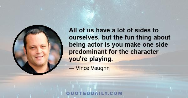 All of us have a lot of sides to ourselves, but the fun thing about being actor is you make one side predominant for the character you're playing.