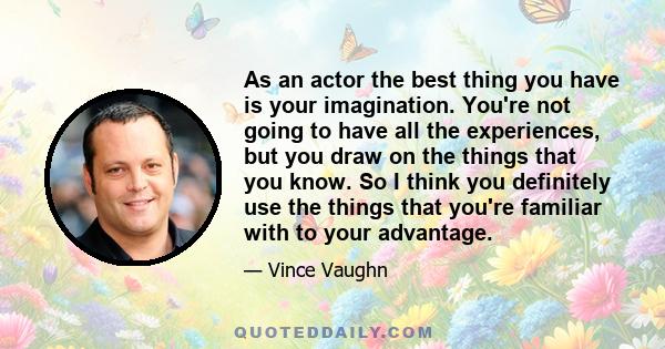 As an actor the best thing you have is your imagination. You're not going to have all the experiences, but you draw on the things that you know. So I think you definitely use the things that you're familiar with to your 