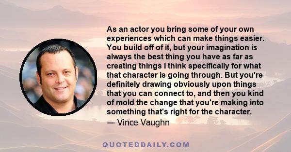 As an actor you bring some of your own experiences which can make things easier. You build off of it, but your imagination is always the best thing you have as far as creating things I think specifically for what that