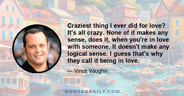 Craziest thing I ever did for love? It's all crazy. None of it makes any sense, does it, when you're in love with someone. It doesn't make any logical sense. I guess that's why they call it being in love.