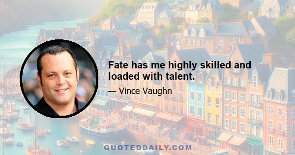 Fate has me highly skilled and loaded with talent.