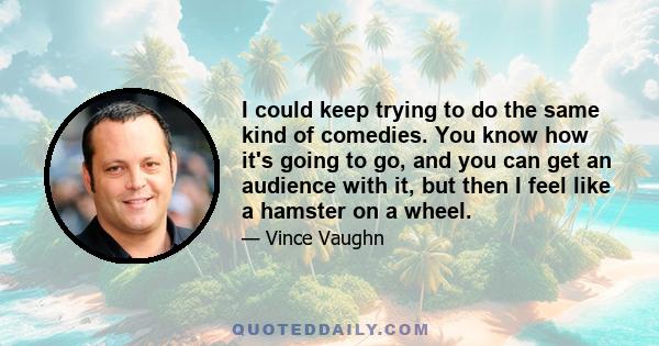 I could keep trying to do the same kind of comedies. You know how it's going to go, and you can get an audience with it, but then I feel like a hamster on a wheel.