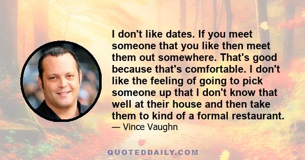 I don't like dates. If you meet someone that you like then meet them out somewhere. That's good because that's comfortable. I don't like the feeling of going to pick someone up that I don't know that well at their house 