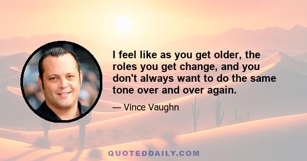 I feel like as you get older, the roles you get change, and you don't always want to do the same tone over and over again.