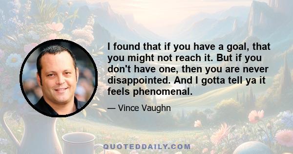 I found that if you have a goal, that you might not reach it. But if you don't have one, then you are never disappointed. And I gotta tell ya it feels phenomenal.