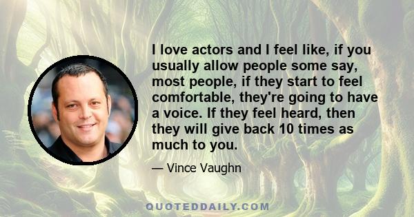 I love actors and I feel like, if you usually allow people some say, most people, if they start to feel comfortable, they're going to have a voice. If they feel heard, then they will give back 10 times as much to you.