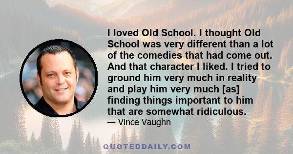 I loved Old School. I thought Old School was very different than a lot of the comedies that had come out. And that character I liked. I tried to ground him very much in reality and play him very much [as] finding things 