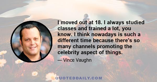 I moved out at 18. I always studied classes and trained a lot, you know. I think nowadays is such a different time because there's so many channels promoting the celebrity aspect of things.