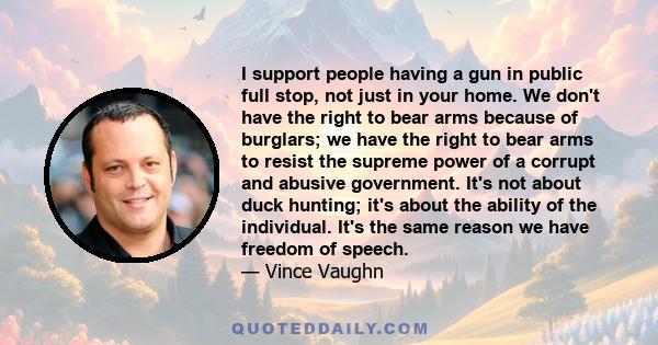 I support people having a gun in public full stop, not just in your home. We don't have the right to bear arms because of burglars; we have the right to bear arms to resist the supreme power of a corrupt and abusive