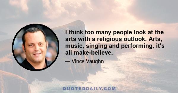 I think too many people look at the arts with a religious outlook. Arts, music, singing and performing, it's all make-believe.