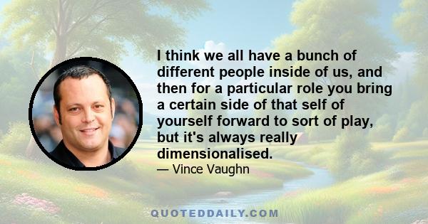 I think we all have a bunch of different people inside of us, and then for a particular role you bring a certain side of that self of yourself forward to sort of play, but it's always really dimensionalised.