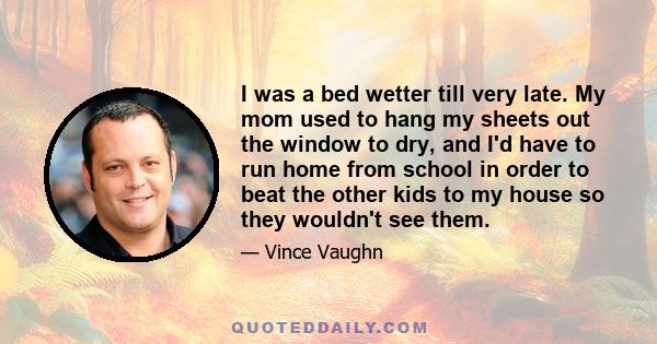 I was a bed wetter till very late. My mom used to hang my sheets out the window to dry, and I'd have to run home from school in order to beat the other kids to my house so they wouldn't see them.