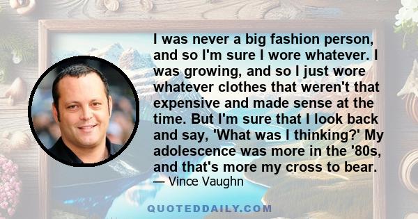 I was never a big fashion person, and so I'm sure I wore whatever. I was growing, and so I just wore whatever clothes that weren't that expensive and made sense at the time. But I'm sure that I look back and say, 'What