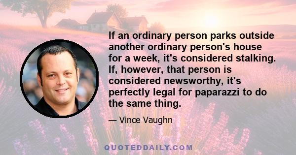 If an ordinary person parks outside another ordinary person's house for a week, it's considered stalking. If, however, that person is considered newsworthy, it's perfectly legal for paparazzi to do the same thing.