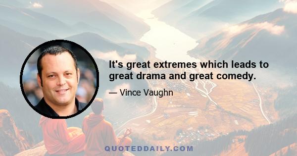 It's great extremes which leads to great drama and great comedy.