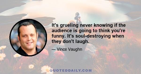 It's grueling never knowing if the audience is going to think you're funny. It's soul-destroying when they don't laugh.