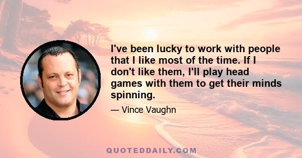 I've been lucky to work with people that I like most of the time. If I don't like them, I'll play head games with them to get their minds spinning.