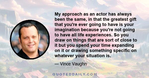 My approach as an actor has always been the same, in that the greatest gift that you're ever going to have is your imagination because you're not going to have all life experiences. So you draw on things that are sort