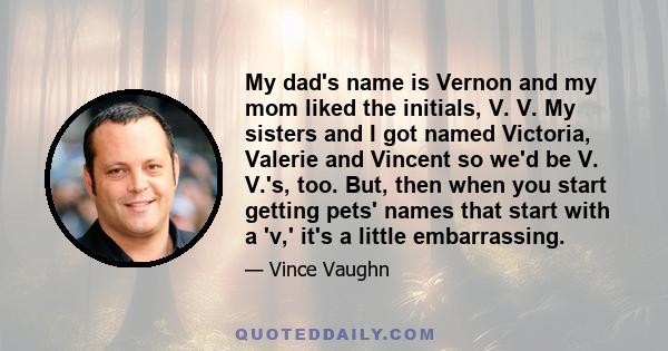 My dad's name is Vernon and my mom liked the initials, V. V. My sisters and I got named Victoria, Valerie and Vincent so we'd be V. V.'s, too. But, then when you start getting pets' names that start with a 'v,' it's a