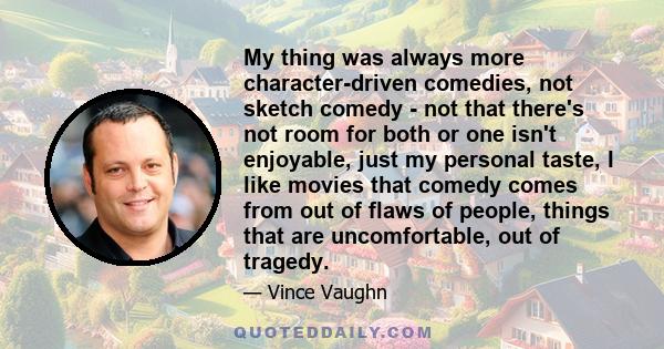 My thing was always more character-driven comedies, not sketch comedy - not that there's not room for both or one isn't enjoyable, just my personal taste, I like movies that comedy comes from out of flaws of people,