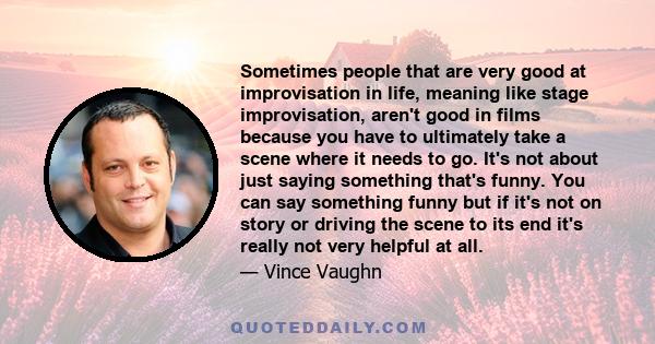 Sometimes people that are very good at improvisation in life, meaning like stage improvisation, aren't good in films because you have to ultimately take a scene where it needs to go. It's not about just saying something 