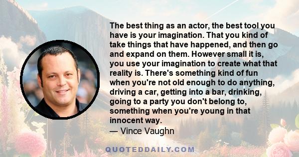 The best thing as an actor, the best tool you have is your imagination. That you kind of take things that have happened, and then go and expand on them. However small it is, you use your imagination to create what that