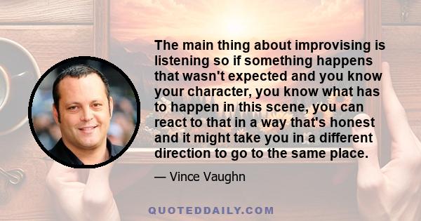 The main thing about improvising is listening so if something happens that wasn't expected and you know your character, you know what has to happen in this scene, you can react to that in a way that's honest and it