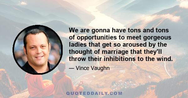 We are gonna have tons and tons of opportunities to meet gorgeous ladies that get so aroused by the thought of marriage that they'll throw their inhibitions to the wind.