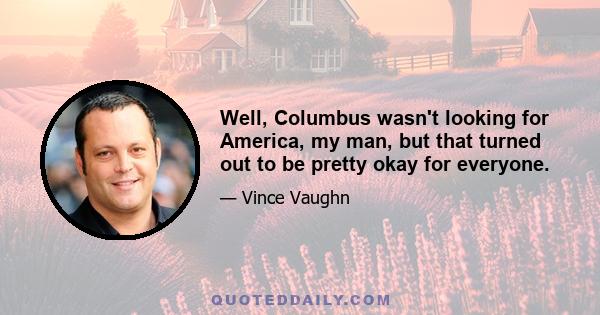 Well, Columbus wasn't looking for America, my man, but that turned out to be pretty okay for everyone.