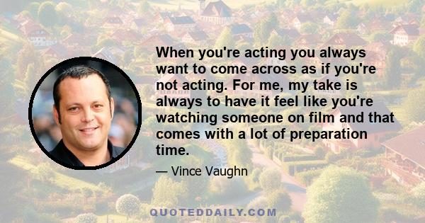 When you're acting you always want to come across as if you're not acting. For me, my take is always to have it feel like you're watching someone on film and that comes with a lot of preparation time.