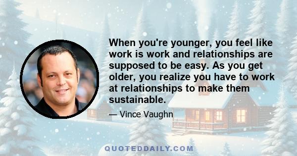 When you're younger, you feel like work is work and relationships are supposed to be easy. As you get older, you realize you have to work at relationships to make them sustainable.