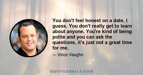 You don't feel honest on a date, I guess. You don't really get to learn about anyone. You're kind of being polite and you can ask the questions, it's just not a great time for me.