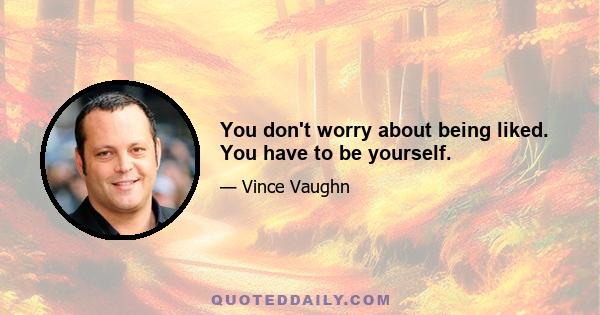 You don't worry about being liked. You have to be yourself.