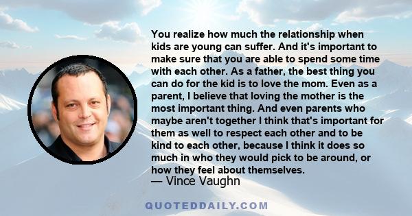 You realize how much the relationship when kids are young can suffer. And it's important to make sure that you are able to spend some time with each other. As a father, the best thing you can do for the kid is to love