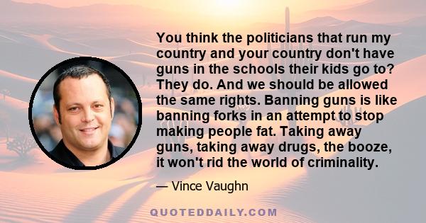 You think the politicians that run my country and your country don't have guns in the schools their kids go to? They do. And we should be allowed the same rights. Banning guns is like banning forks in an attempt to stop 