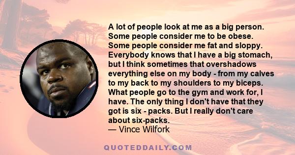 A lot of people look at me as a big person. Some people consider me to be obese. Some people consider me fat and sloppy. Everybody knows that I have a big stomach, but I think sometimes that overshadows everything else