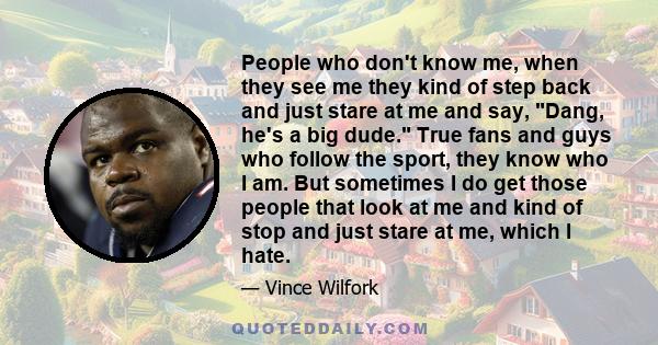 People who don't know me, when they see me they kind of step back and just stare at me and say, Dang, he's a big dude. True fans and guys who follow the sport, they know who I am. But sometimes I do get those people