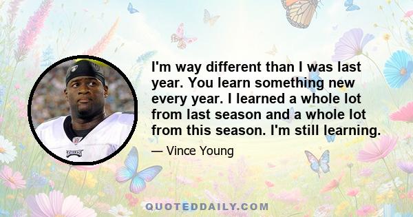 I'm way different than I was last year. You learn something new every year. I learned a whole lot from last season and a whole lot from this season. I'm still learning.