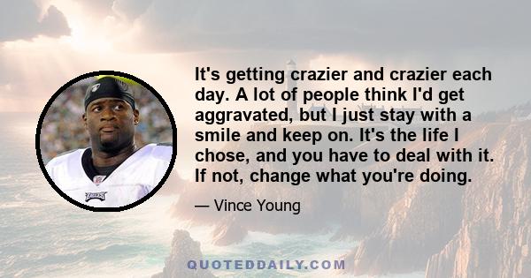 It's getting crazier and crazier each day. A lot of people think I'd get aggravated, but I just stay with a smile and keep on. It's the life I chose, and you have to deal with it. If not, change what you're doing.