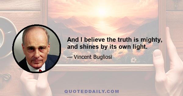 And I believe the truth is mighty, and shines by its own light.