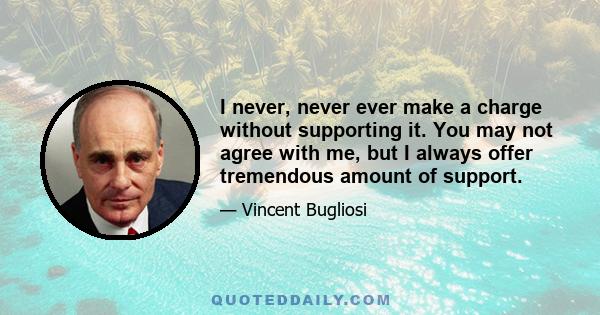 I never, never ever make a charge without supporting it. You may not agree with me, but I always offer tremendous amount of support.