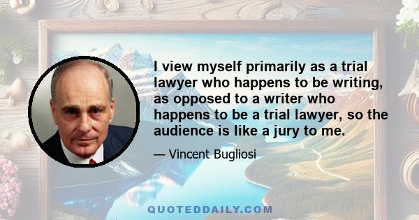 I view myself primarily as a trial lawyer who happens to be writing, as opposed to a writer who happens to be a trial lawyer, so the audience is like a jury to me.