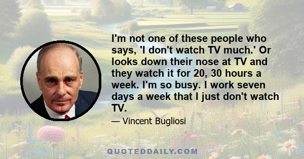 I'm not one of these people who says, 'I don't watch TV much.' Or looks down their nose at TV and they watch it for 20, 30 hours a week. I'm so busy. I work seven days a week that I just don't watch TV.