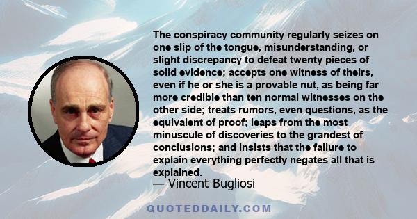 The conspiracy community regularly seizes on one slip of the tongue, misunderstanding, or slight discrepancy to defeat twenty pieces of solid evidence; accepts one witness of theirs, even if he or she is a provable nut, 