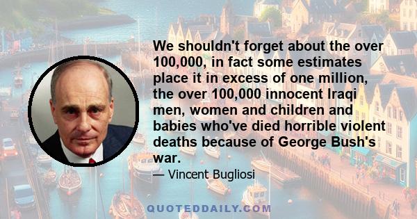 We shouldn't forget about the over 100,000, in fact some estimates place it in excess of one million, the over 100,000 innocent Iraqi men, women and children and babies who've died horrible violent deaths because of