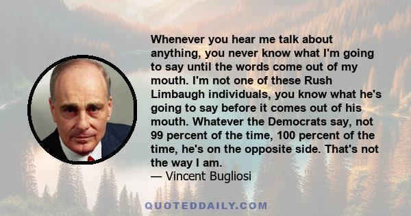 Whenever you hear me talk about anything, you never know what I'm going to say until the words come out of my mouth. I'm not one of these Rush Limbaugh individuals, you know what he's going to say before it comes out of 