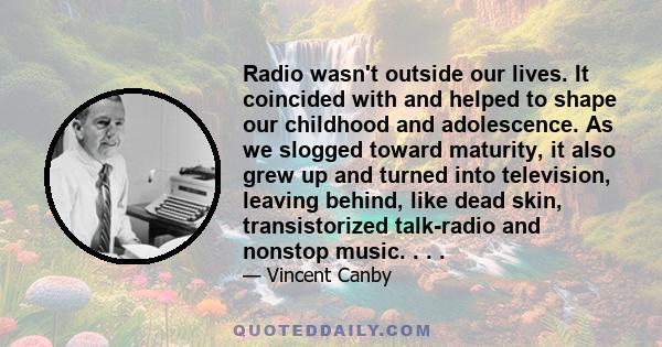 Radio wasn't outside our lives. It coincided with and helped to shape our childhood and adolescence. As we slogged toward maturity, it also grew up and turned into television, leaving behind, like dead skin,