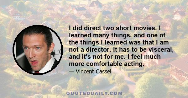 I did direct two short movies. I learned many things, and one of the things I learned was that I am not a director. It has to be visceral, and it's not for me. I feel much more comfortable acting.